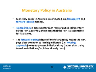 Monetary Policy in Australia
• Monetary policy in Australia is conducted in a transparent and
forward-looking manner.
• Transparency is achieved through regular public commentary
by the RBA Governor, and means that the RBA is accountable
for its actions.

• The forward-looking nature of monetary policy means the RBA
pays close attention to leading indicators (i.e. housing
approvals) to try to prevent inflation rising (rather than trying
to reduce inflation after it has already risen).

30

 