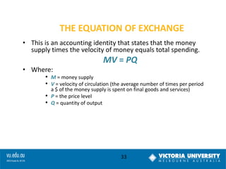 THE EQUATION OF EXCHANGE
• This is an accounting identity that states that the money
supply times the velocity of money equals total spending.

MV = PQ
• Where:

• M = money supply
• V = velocity of circulation (the average number of times per period
•
•

a $ of the money supply is spent on final goods and services)
P = the price level
Q = quantity of output

33

 