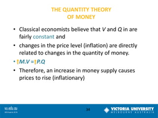THE QUANTITY THEORY
OF MONEY

• Classical economists believe that V and Q in are
fairly constant and
• changes in the price level (inflation) are directly
related to changes in the quantity of money.
• M.V = P.Q
• Therefore, an increase in money supply causes
prices to rise (inflationary)

34

 
