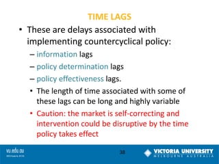 TIME LAGS
• These are delays associated with
implementing countercyclical policy:
– information lags
– policy determination lags
– policy effectiveness lags.
• The length of time associated with some of
these lags can be long and highly variable
• Caution: the market is self-correcting and
intervention could be disruptive by the time
policy takes effect
38

 