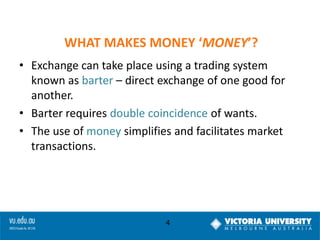 WHAT MAKES MONEY ‘MONEY’?
• Exchange can take place using a trading system
known as barter – direct exchange of one good for
another.
• Barter requires double coincidence of wants.
• The use of money simplifies and facilitates market
transactions.

4

 