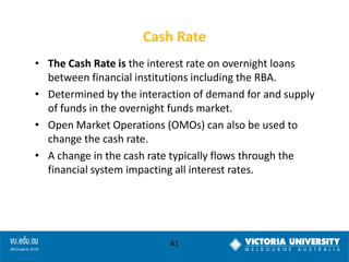 Cash Rate
• The Cash Rate is the interest rate on overnight loans
between financial institutions including the RBA.
• Determined by the interaction of demand for and supply
of funds in the overnight funds market.
• Open Market Operations (OMOs) can also be used to
change the cash rate.
• A change in the cash rate typically flows through the
financial system impacting all interest rates.

41

 