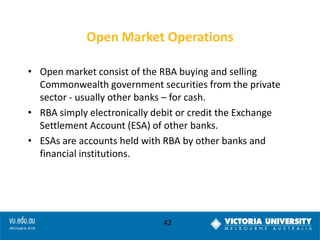 Open Market Operations
• Open market consist of the RBA buying and selling
Commonwealth government securities from the private
sector - usually other banks – for cash.
• RBA simply electronically debit or credit the Exchange
Settlement Account (ESA) of other banks.
• ESAs are accounts held with RBA by other banks and
financial institutions.

42

 