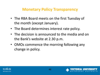 Monetary Policy Transparency
• The RBA Board meets on the first Tuesday of
the month (except January).
• The Board determines interest rate policy.
• The decision is announced to the media and on
the Bank’s website at 2.30 p.m.
• OMOs commence the morning following any
change in policy.

46

 