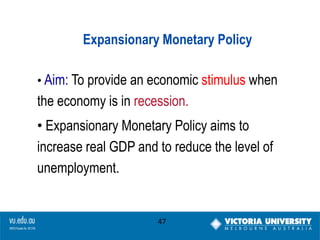 Expansionary Monetary Policy
• Aim: To provide an economic stimulus when

the economy is in recession.
• Expansionary Monetary Policy aims to
increase real GDP and to reduce the level of
unemployment.

47

 