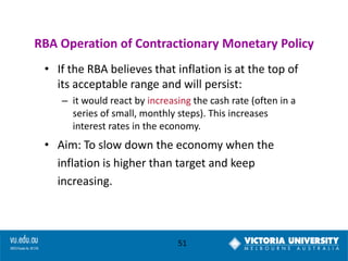 RBA Operation of Contractionary Monetary Policy
• If the RBA believes that inflation is at the top of
its acceptable range and will persist:
– it would react by increasing the cash rate (often in a
series of small, monthly steps). This increases
interest rates in the economy.

• Aim: To slow down the economy when the
inflation is higher than target and keep
increasing.

51

 