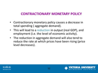 CONTRACTIONARY MONETARY POLICY
• Contractionary monetary policy causes a decrease in
total spending ( aggregate demand).
• This will lead to a reduction in output (real GDP), and
employment (i.e. the level of economic activity).
• The reduction in aggregate demand will also tend to
reduce the rate at which prices have been rising (price
level decreases).

52

 