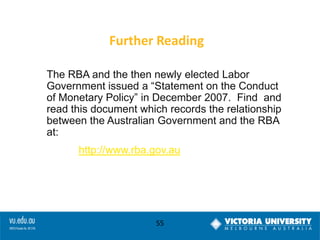 Further Reading
The RBA and the then newly elected Labor
Government issued a “Statement on the Conduct
of Monetary Policy” in December 2007. Find and
read this document which records the relationship
between the Australian Government and the RBA
at:
http://www.rba.gov.au

55

 