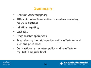 Summary
• Goals of Monetary policy
• RBA and the implementation of modern monetary
policy in Australia
• Inflation targeting
• Cash rate
• Open market operations
• Expansionary monetary policy and its effects on real
GDP and price level
• Contractionary monetary policy and its effects on
real GDP and price level

56

 