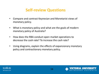 Self-review Questions
• Compare and contrast Keynesian and Monetarist views of
monetary policy.
• What is monetary policy and what are the goals of modern
monetary policy of Australia?
• How does the RBA conduct open market operations to
decrease the cash rate? To increase the cash rate?

• Using diagrams, explain the effects of expansionary monetary
policy and contractionary monetary policy.

58

 