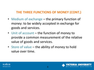 THE THREE FUNCTIONS OF MONEY (CONT.)
• Medium of exchange – the primary function of
money: to be widely accepted in exchange for
goods and services.
• Unit of account – the function of money to
provide a common measurement of the relative
value of goods and services.
• Store of value – the ability of money to hold
value over time.

6

 
