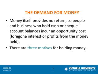 THE DEMAND FOR MONEY
• Money itself provides no return, so people
and business who hold cash or cheque
account balances incur an opportunity cost
(foregone interest or profits from the money
held).
• There are three motives for holding money.

7

 