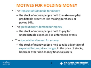 MOTIVES FOR HOLDING MONEY
• The transactions demand for money
– the stock of money people hold to make everyday
predictable expenses like making purchases or
paying bills.
• The precautionary demand for money
– the stock of money people hold to pay for
unpredictable expenses like unforeseen events.

• The speculative demand for money
– the stock of money people hold to take advantage of
expected future price changes in the price of stocks,
bonds or other non-money financial assets

8

 