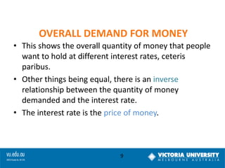 OVERALL DEMAND FOR MONEY
• This shows the overall quantity of money that people
want to hold at different interest rates, ceteris
paribus.
• Other things being equal, there is an inverse
relationship between the quantity of money
demanded and the interest rate.
• The interest rate is the price of money.

9

 