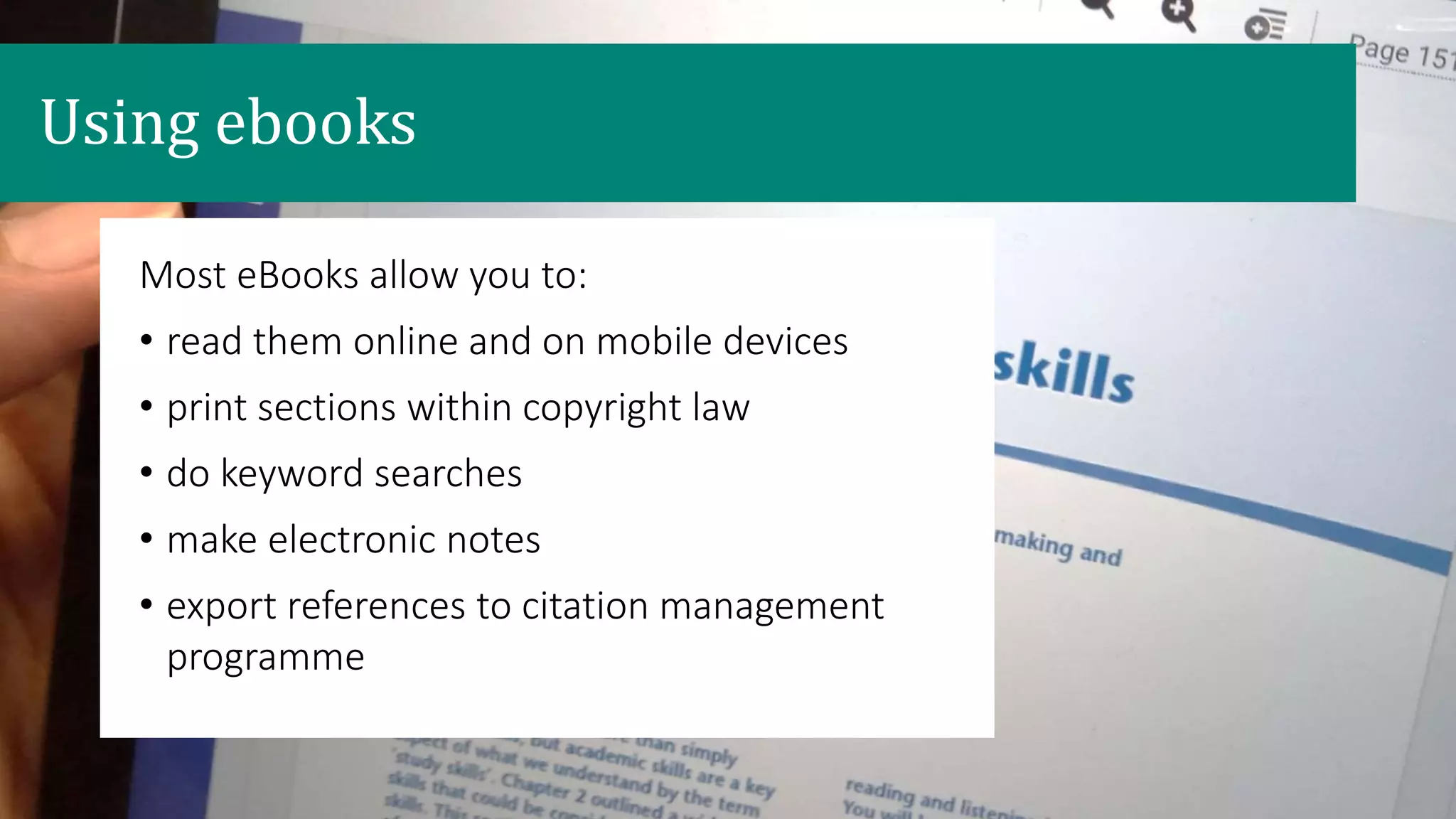 Most eBooks allow you to:
• read them online and on mobile devices
• print sections within copyright law
• do keyword searches
• make electronic notes
• export references to citation management
programme
Using ebooks
 