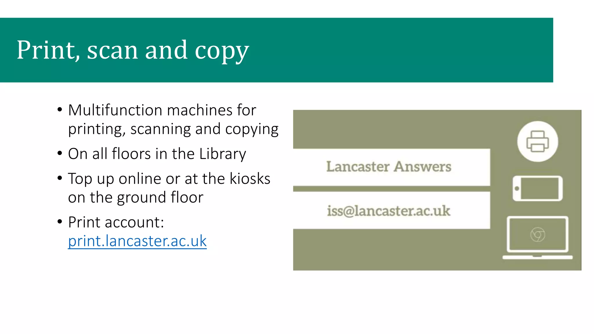 • Multifunction machines for
printing, scanning and copying
• On all floors in the Library
• Top up online or at the kiosks
on the ground floor
• Print account:
print.lancaster.ac.uk
Print, scan and copy
 