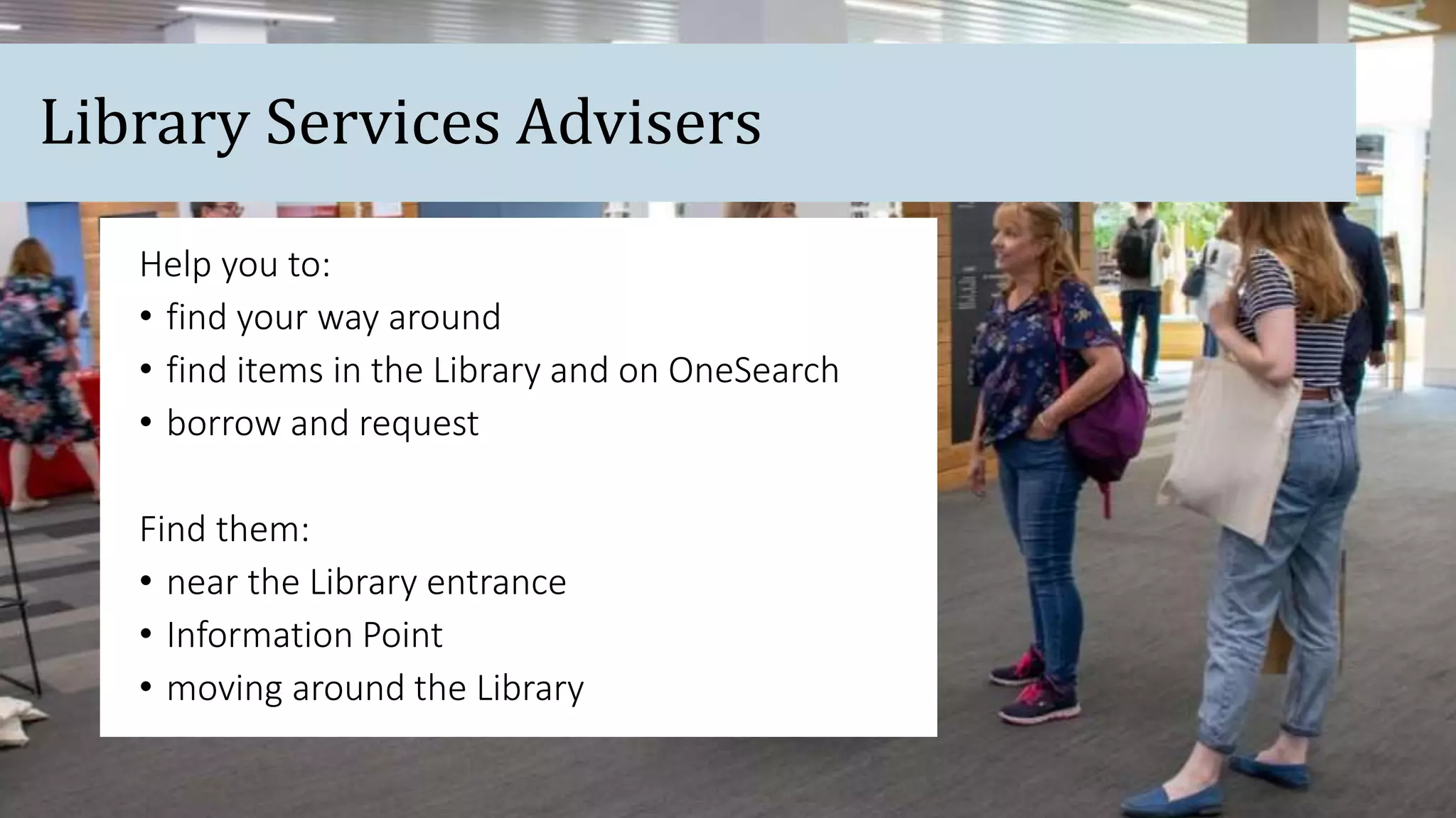 Help you to:
• find your way around
• find items in the Library and on OneSearch
• borrow and request
Find them:
• near the Library entrance
• Information Point
• moving around the Library
Library Services Advisers
 