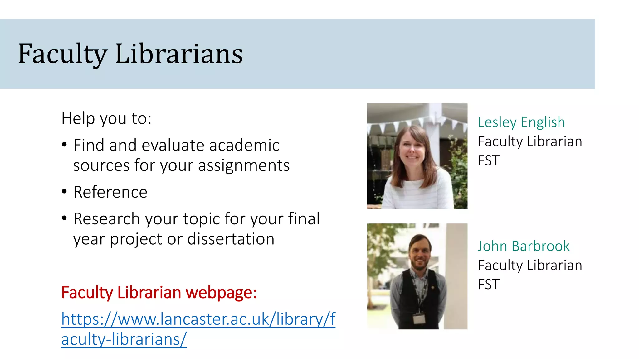 John Barbrook
Faculty Librarian
FST
Lesley English
Faculty Librarian
FST
Help you to:
• Find and evaluate academic
sources for your assignments
• Reference
• Research your topic for your final
year project or dissertation
Faculty Librarian webpage:
https://www.lancaster.ac.uk/library/f
aculty-librarians/
Faculty Librarians
 
