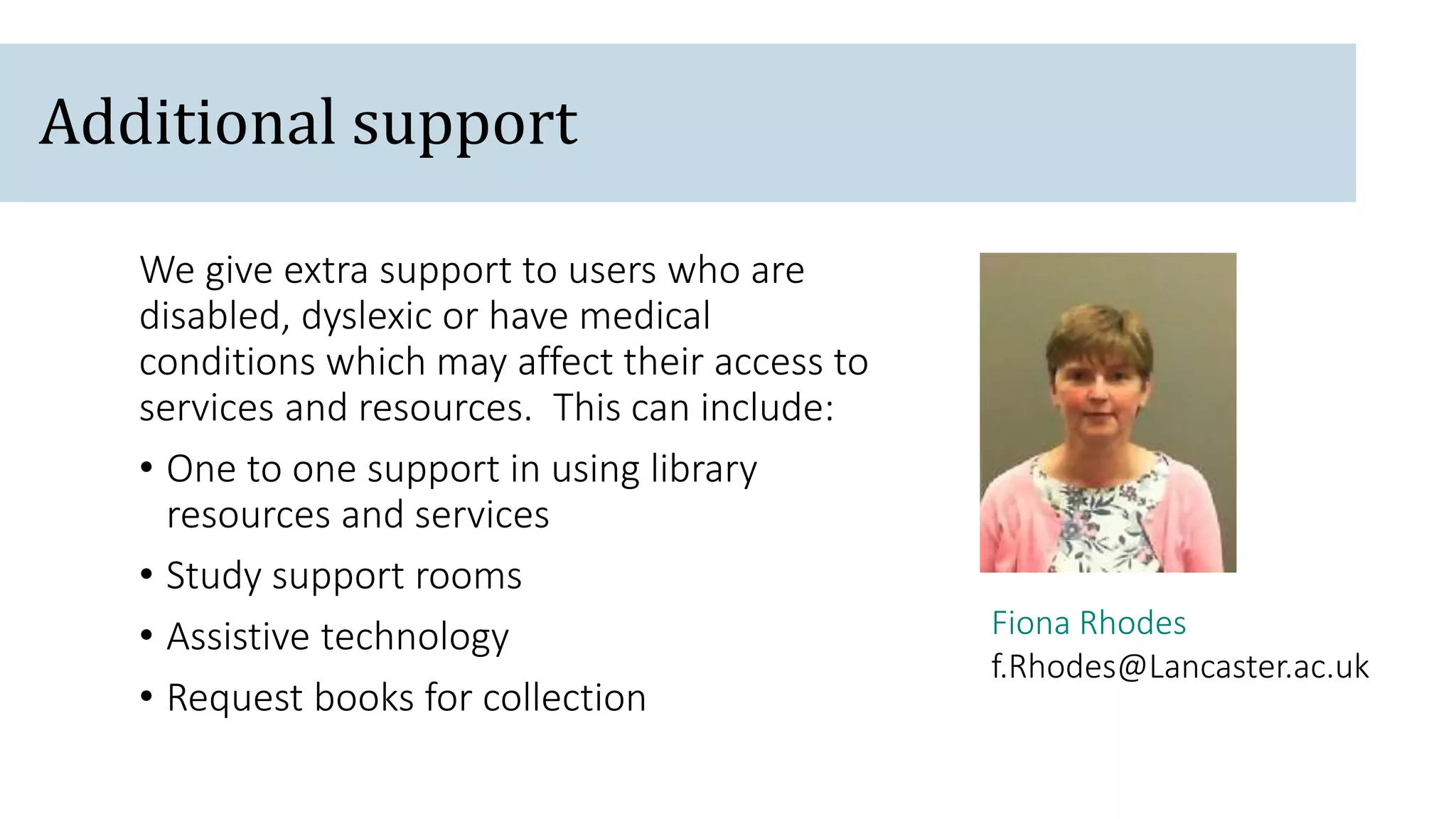 Fiona Rhodes
f.Rhodes@Lancaster.ac.uk
We give extra support to users who are
disabled, dyslexic or have medical
conditions which may affect their access to
services and resources. This can include:
• One to one support in using library
resources and services
• Study support rooms
• Assistive technology
• Request books for collection
Additional support
 