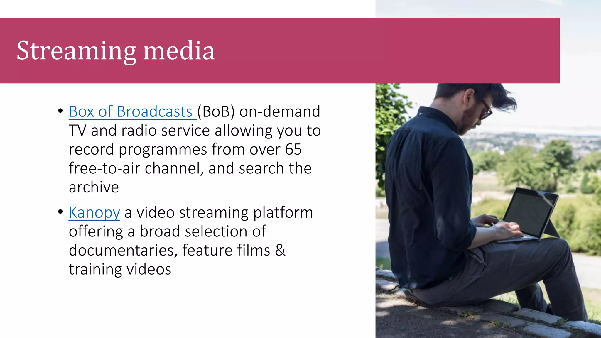 • Box of Broadcasts (BoB) on-demand
TV and radio service allowing you to
record programmes from over 65
free-to-air channel, and search the
archive
• Kanopy a video streaming platform
offering a broad selection of
documentaries, feature films &
training videos
Streaming media
 
