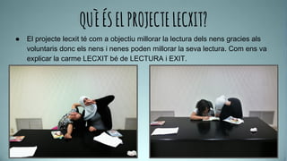 QUÈÉSELPROJECTELECXIT?
● El projecte lecxit té com a objectiu millorar la lectura dels nens gracies als
voluntaris donc els nens i nenes poden millorar la seva lectura. Com ens va
explicar la carme LECXIT bé de LECTURA i EXIT.
 