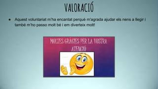 VALORACIÓ
● Aquest voluntariat m’ha encantat perquè m'agrada ajudar els nens a llegir i
també m’ho passo molt bé i em diverteix molt!
 