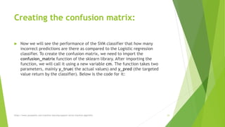 Creating the confusion matrix:
 Now we will see the performance of the SVM classifier that how many
incorrect predictions are there as compared to the Logistic regression
classifier. To create the confusion matrix, we need to import the
confusion_matrix function of the sklearn library. After importing the
function, we will call it using a new variable cm. The function takes two
parameters, mainly y_true( the actual values) and y_pred (the targeted
value return by the classifier). Below is the code for it:
https://www.javatpoint.com/machine-learning-support-vector-machine-algorithm 23
 