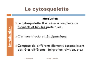 Introduction
Introduction
Le cytosquelette = un réseau complexe de
filaments et tubules protéiques .
3
Introduction
C’est une structure très dynamique.
Composé de différents éléments accomplissant
des rôles différents (migration, division, etc.)
Cytosquelette Pr. MIKOU Karima
 