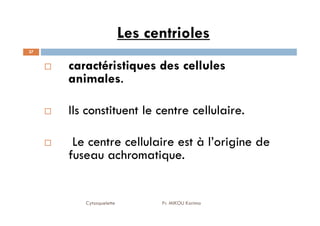 Les centrioles
37
caractéristiques des cellules
animales.
Ils constituent le centre cellulaire.
Cytosquelette Pr. MIKOU Karima
Ils constituent le centre cellulaire.
Le centre cellulaire est à l’origine de
fuseau achromatique.
 