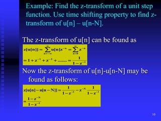 10
Example: Find the z-transform of a unit step
function. Use time shifting property to find z-
transform of u[n] – u[n-N].
The z-transform of u[n] can be found as
Now the z-transform of u[n]-u[n-N] may be
found as follows:
1
2
1
0
n
n
n
n
z
1
1
.......
z
z
1
z
z
]
n
[
u
]]
n
[
u
[
z

















 

1
N
1
N
1
z
1
z
1
z
1
1
z
z
1
1
]]
N
n
[
u
]
n
[
u
[
z














 