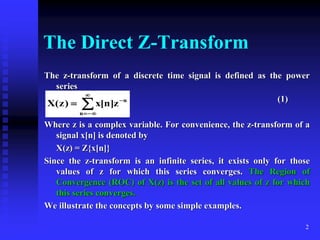 2
The Direct Z-Transform
The z-transform of a discrete time signal is defined as the power
series
(1)
Where z is a complex variable. For convenience, the z-transform of a
signal x[n] is denoted by
X(z) = Z{x[n]}
Since the z-transform is an infinite series, it exists only for those
values of z for which this series converges. The Region of
Convergence (ROC) of X(z) is the set of all values of z for which
this series converges.
We illustrate the concepts by some simple examples.






n
n
z
]
n
[
x
)
z
(
X
 