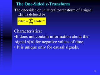 23
The One-Sided z-Transform
The one-sided or unilateral z-transform of a signal
x[n] is defined by





0
n
n
z
]
n
[
x
)
z
(
X
Characteristics:
•It does not contain information about the
signal x[n] for negative values of time.
• It is unique only for causal signals.
 