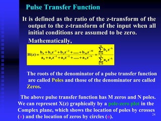 24
Pulse Transfer Function
It is defined as the ratio of the z-transform of the
output to the z-transform of the input when all
initial conditions are assumed to be zero.
Mathematically,





















 N
0
k
k
k
M
0
k
k
k
N
N
2
2
1
1
0
M
M
2
2
1
1
0
z
a
z
b
z
a
.....
z
a
z
a
a
z
b
.....
z
b
z
b
b
)
z
(
H
The roots of the denominator of a pulse transfer function
are called Poles and those of the denominator are called
Zeros.
The above pulse transfer function has M zeros and N poles.
We can represent X(z) graphically by a pole-zero plot in the
Complex plane, which shows the location of poles by crosses
() and the location of zeros by circles (o).
 
