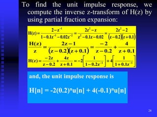 28
To find the unit impulse response, we
compute the inverse z-transform of H(z) by
using partial fraction expansion:
  
1
.
0
z
2
.
0
z
2
z
2
02
.
0
z
1
.
0
z
z
z
2
z
02
.
0
z
1
.
0
1
z
2
)
z
(
H
2
2
2
2
1
1











 


   1
.
0
z
4
2
.
0
z
2
1
.
0
z
2
.
0
z
1
z
2
z
)
z
(
H






























 
 1
1
z
1
.
0
1
1
4
z
2
.
0
1
1
2
1
.
0
z
z
4
2
.
0
z
z
2
)
z
(
H
and, the unit impulse response is
H[n] = -2(0.2)nu[n] + 4(-0.1)nu[n]
 