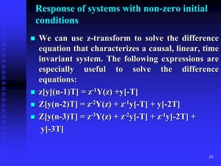 29
Response of systems with non-zero initial
conditions
 We can use z-transform to solve the difference
equation that characterizes a causal, linear, time
invariant system. The following expressions are
especially useful to solve the difference
equations:
 z[y[(n-1)T] = z-1Y(z) +y[-T]
 Z[y(n-2)T] = z-2Y(z) + z-1y[-T] + y[-2T]
 Z[y(n-3)T] = z-3Y(z) + z-2y[-T] + z-1y[-2T] +
y[-3T]
 