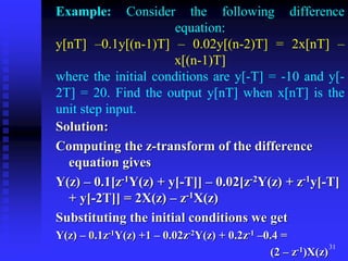 31
Example: Consider the following difference
equation:
y[nT] –0.1y[(n-1)T] – 0.02y[(n-2)T] = 2x[nT] –
x[(n-1)T]
where the initial conditions are y[-T] = -10 and y[-
2T] = 20. Find the output y[nT] when x[nT] is the
unit step input.
Solution:
Computing the z-transform of the difference
equation gives
Y(z) – 0.1[z-1Y(z) + y[-T]] – 0.02[z-2Y(z) + z-1y[-T]
+ y[-2T]] = 2X(z) – z-1X(z)
Substituting the initial conditions we get
Y(z) – 0.1z-1Y(z) +1 – 0.02z-2Y(z) + 0.2z-1 –0.4 =
(2 – z-1)X(z)
 