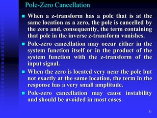 33
Pole-Zero Cancellation
 When a z-transform has a pole that is at the
same location as a zero, the pole is cancelled by
the zero and, consequently, the term containing
that pole in the inverse z-transform vanishes.
 Pole-zero cancellation may occur either in the
system function itself or in the product of the
system function with the z-transform of the
input signal.
 When the zero is located very near the pole but
not exactly at the same location, the term in the
response has a very small amplitude.
 Pole-zero cancellation may cause instability
and should be avoided in most cases.
 