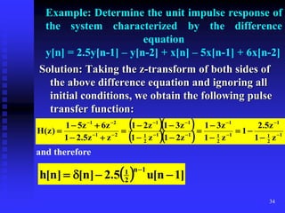 34
Example: Determine the unit impulse response of
the system characterized by the difference
equation
y[n] = 2.5y[n-1] – y[n-2] + x[n] – 5x[n-1] + 6x[n-2]
Solution: Taking the z-transform of both sides of
the above difference equation and ignoring all
initial conditions, we obtain the following pulse
transfer function:
  
   1
2
1
1
1
2
1
1
1
1
2
1
1
1
2
1
2
1
z
1
z
5
.
2
1
z
1
z
3
1
z
2
1
z
1
z
3
1
z
2
1
z
z
5
.
2
1
z
6
z
5
1
)
z
(
H 



























and therefore
  ]
1
n
[
u
5
.
2
]
n
[
]
n
[
h
1
n
2
1





 