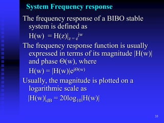 35
System Frequency response
The frequency response of a BIBO stable
system is defined as
H(w) = H(z)|z = e
jw
The frequency response function is usually
expressed in terms of its magnitude |H(w)|
and phase (w), where
H(w) = |H(w)|ej(w)
Usually, the magnitude is plotted on a
logarithmic scale as
|H(w)|dB = 20log10|H(w)|
 