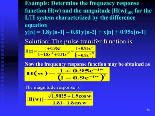 36
Example: Determine the frequency response
function H(w) and the magnitude |H(w)|dB for the
LTI system characterized by the difference
equation
y[n] = 1.8y[n-1] – 0.81y[n-2] + x[n] + 0.95x[n-1]
Solution: The pulse transfer function is
 2
1
1
2
1
1
z
9
.
0
1
z
95
.
0
1
z
81
.
0
z
8
.
1
1
z
95
.
0
1
)
z
(
H












Now the frequency response function may be obtained as
 
 2
jw
jw
e
9
.
0
1
e
95
.
0
1
w
H





The magnitude response is
w
cos
8
.
1
81
.
1
w
cos
9
.
1
9025
.
1
|
)
w
(
H
|



 