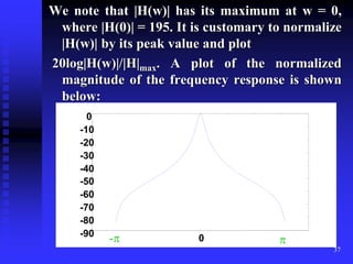 37
We note that |H(w)| has its maximum at w = 0,
where |H(0)| = 195. It is customary to normalize
|H(w)| by its peak value and plot
20log|H(w)|/|H|max. A plot of the normalized
magnitude of the frequency response is shown
below:
0
-90
-80
-70
-60
-50
-40
-30
-20
-10
0
- 
 