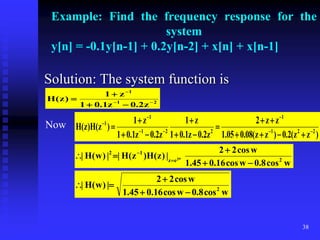 38
Example: Find the frequency response for the
system
y[n] = -0.1y[n-1] + 0.2y[n-2] + x[n] + x[n-1]
Solution: The system function is
2
1
1
z
2
.
0
z
1
.
0
1
z
1
)
z
(
H 






Now
)
z
z
(
2
.
0
)
z
z
(
08
.
0
05
.
1
z
z
2
z
2
.
0
z
1
.
0
1
z
1
z
2
.
0
z
1
.
0
1
z
1
)
z
(
H
)
z
(
H 2
2
1
1
2
2
1
1
1





















w
cos
8
.
0
w
cos
16
.
0
45
.
1
w
cos
2
2
|
)
z
(
H
)
z
(
H
|
|
)
w
(
H
| 2
e
z
1
2
jw




 

w
cos
8
.
0
w
cos
16
.
0
45
.
1
w
cos
2
2
|
)
w
(
H
| 2





 