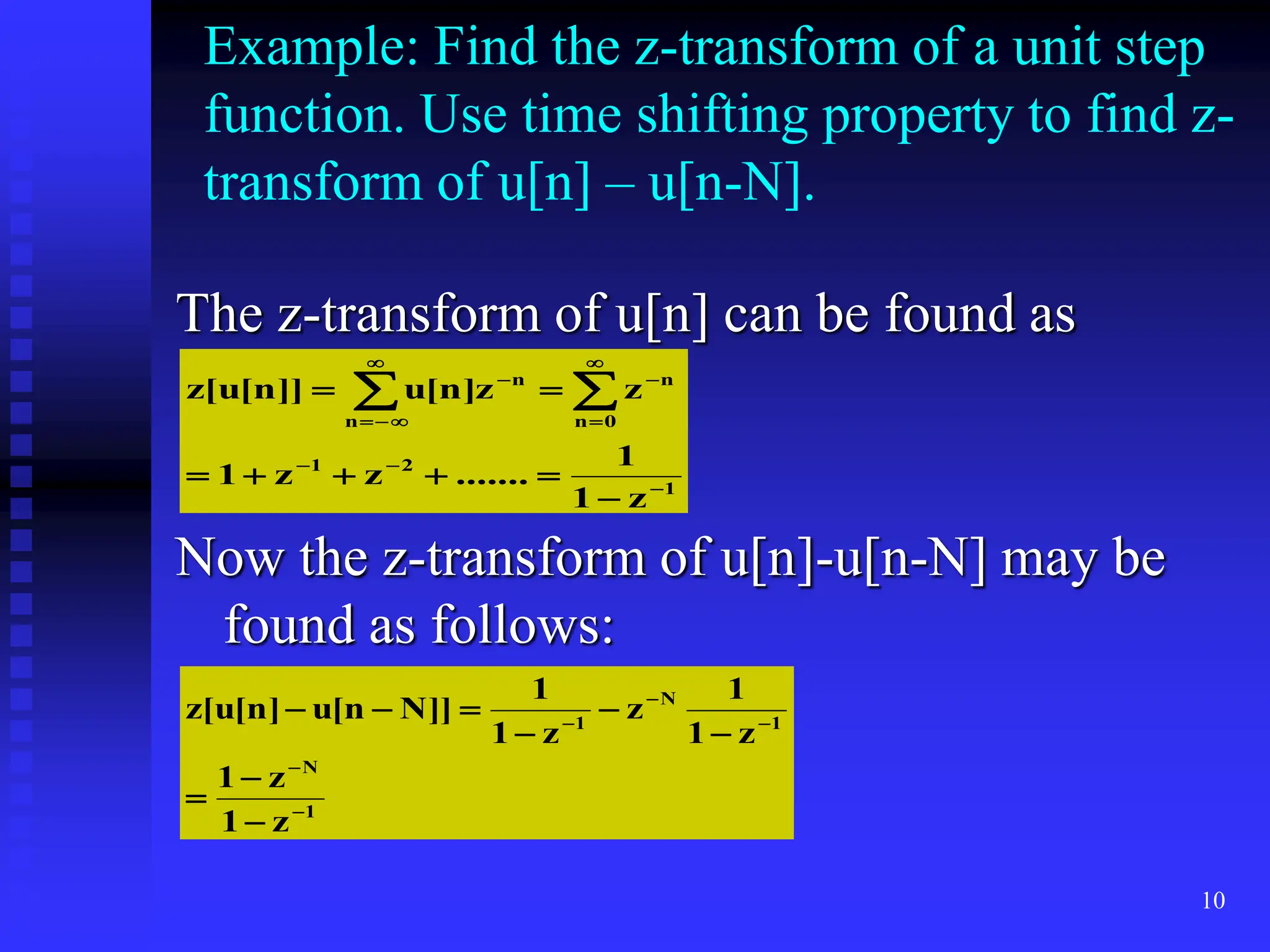 10
Example: Find the z-transform of a unit step
function. Use time shifting property to find z-
transform of u[n] – u[n-N].
The z-transform of u[n] can be found as
Now the z-transform of u[n]-u[n-N] may be
found as follows:
1
2
1
0
n
n
n
n
z
1
1
.......
z
z
1
z
z
]
n
[
u
]]
n
[
u
[
z

















 

1
N
1
N
1
z
1
z
1
z
1
1
z
z
1
1
]]
N
n
[
u
]
n
[
u
[
z














 