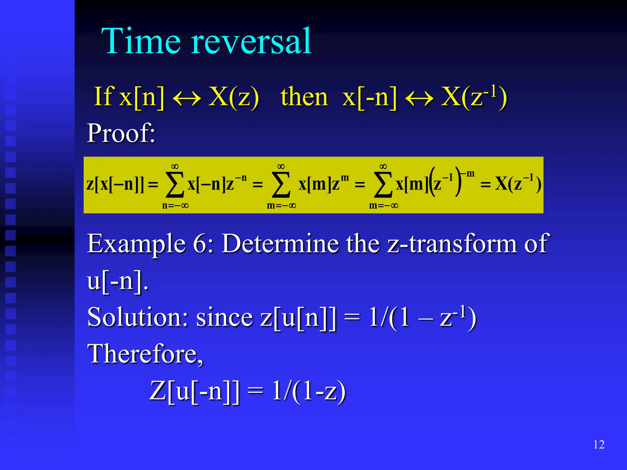 12
Time reversal
If x[n]  X(z) then x[-n]  X(z-1)
Proof:
Example 6: Determine the z-transform of
u[-n].
Solution: since z[u[n]] = 1/(1 – z-1)
Therefore,
Z[u[-n]] = 1/(1-z)
 
 




















m m
1
m
1
m
n
n
)
z
(
X
z
]
m
[
x
z
]
m
[
x
z
]
n
[
x
]]
n
[
x
[
z
 