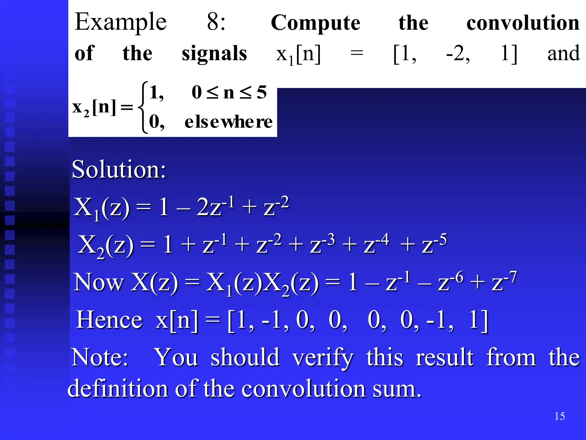 15
Example 8: Compute the convolution
of the signals x1[n] = [1, -2, 1] and
Solution:
X1(z) = 1 – 2z-1 + z-2
X2(z) = 1 + z-1 + z-2 + z-3 + z-4 + z-5
Now X(z) = X1(z)X2(z) = 1 – z-1 – z-6 + z-7
Hence x[n] = [1, -1, 0, 0, 0, 0, -1, 1]
Note: You should verify this result from the
definition of the convolution sum.


 


elsewhere
,
0
5
n
0
,
1
]
n
[
x2
 