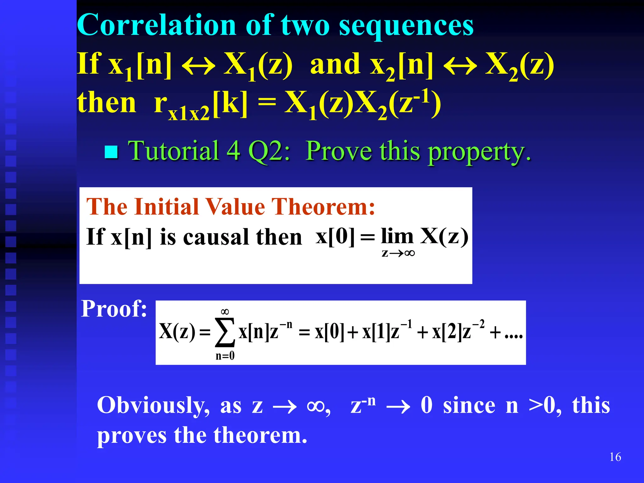 16
Correlation of two sequences
If x1[n]  X1(z) and x2[n]  X2(z)
then rx1x2[k] = X1(z)X2(z-1)
 Tutorial 4 Q2: Prove this property.
The Initial Value Theorem:
If x[n] is causal then )
z
(
X
lim
]
0
[
x
z 


Proof:
....
z
]
2
[
x
z
]
1
[
x
]
0
[
x
z
]
n
[
x
)
z
(
X 2
1
0
n
n




 





Obviously, as z  , z-n  0 since n >0, this
proves the theorem.
 