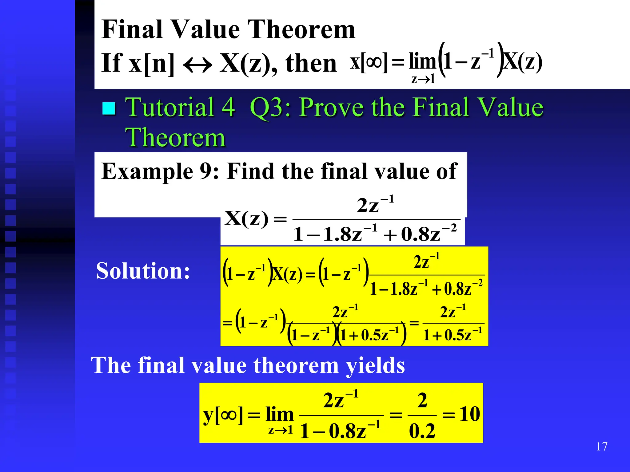 17
Final Value Theorem
If x[n]  X(z), then   )
z
(
X
z
1
lim
]
[
x 1
1
z





 Tutorial 4 Q3: Prove the Final Value
Theorem
Example 9: Find the final value of
2
1
1
z
8
.
0
z
8
.
1
1
z
2
)
z
(
X 





Solution:     2
1
1
1
1
z
8
.
0
z
8
.
1
1
z
2
z
1
)
z
(
X
z
1 









    1
1
1
1
1
1
z
5
.
0
1
z
2
z
5
.
0
1
z
1
z
2
z
1 











The final value theorem yields
10
2
.
0
2
z
8
.
0
1
z
2
lim
]
[
y 1
1
1
z




 


 