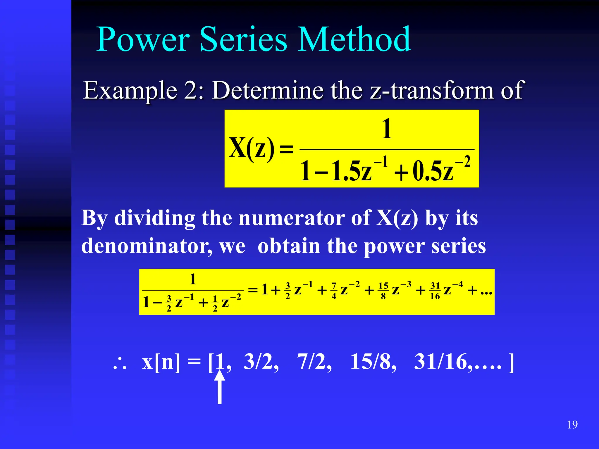 19
Power Series Method
Example 2: Determine the z-transform of
2
1
z
5
.
0
z
5
.
1
1
1
)
z
(
X 




By dividing the numerator of X(z) by its
denominator, we obtain the power series
...
z
z
z
z
1
z
z
1
1 4
16
31
3
8
15
2
4
7
1
2
3
2
2
1
1
2
3














 x[n] = [1, 3/2, 7/2, 15/8, 31/16,…. ]
 