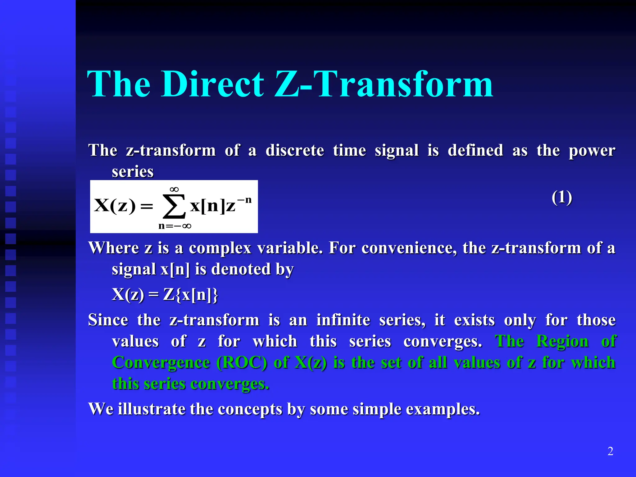 2
The Direct Z-Transform
The z-transform of a discrete time signal is defined as the power
series
(1)
Where z is a complex variable. For convenience, the z-transform of a
signal x[n] is denoted by
X(z) = Z{x[n]}
Since the z-transform is an infinite series, it exists only for those
values of z for which this series converges. The Region of
Convergence (ROC) of X(z) is the set of all values of z for which
this series converges.
We illustrate the concepts by some simple examples.






n
n
z
]
n
[
x
)
z
(
X
 