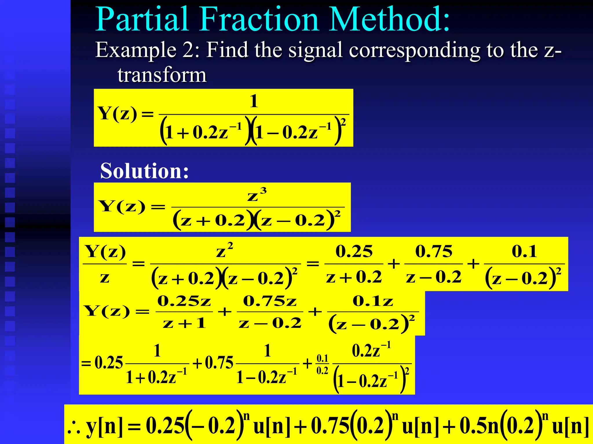 22
Partial Fraction Method:
Example 2: Find the signal corresponding to the z-
transform
  2
1
1
z
2
.
0
1
z
2
.
0
1
1
)
z
(
Y





Solution:
  2
3
2
.
0
z
2
.
0
z
z
)
z
(
Y



    2
2
2
2
.
0
z
1
.
0
2
.
0
z
75
.
0
2
.
0
z
25
.
0
2
.
0
z
2
.
0
z
z
z
)
z
(
Y









 2
2
.
0
z
z
1
.
0
2
.
0
z
z
75
.
0
1
z
z
25
.
0
)
z
(
Y






 2
1
1
2
.
0
1
.
0
1
1
z
2
.
0
1
z
2
.
0
z
2
.
0
1
1
75
.
0
z
2
.
0
1
1
25
.
0










      ]
n
[
u
2
.
0
n
5
.
0
]
n
[
u
2
.
0
75
.
0
]
n
[
u
2
.
0
25
.
0
]
n
[
y
n
n
n





 